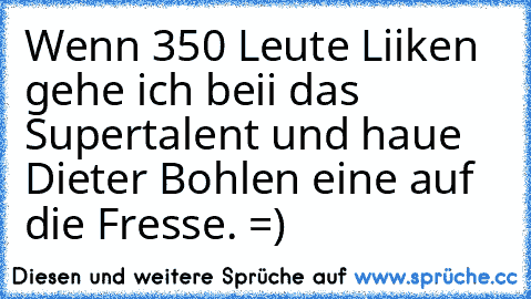 Wenn 350 Leute Liiken gehe ich beii das Supertalent und haue Dieter Bohlen eine auf die Fresse. =)