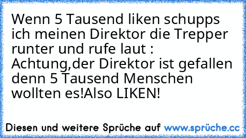 Wenn 5 Tausend liken schupps ich meinen Direktor die Trepper runter und rufe laut : Achtung,der Direktor ist gefallen denn 5 Tausend Menschen wollten es!
Also LIKEN!