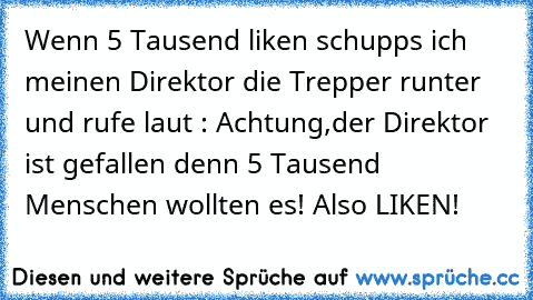 Wenn 5 Tausend liken schupps ich meinen Direktor die Trepper runter und rufe laut : Achtung,der Direktor ist gefallen denn 5 Tausend Menschen wollten es! 
Also LIKEN!