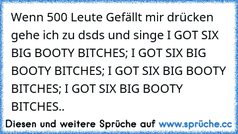 Wenn 500 Leute Gefällt mir drücken gehe ich zu dsds und singe 
I GOT SIX BIG BOOTY BITCHES; I GOT SIX BIG BOOTY BITCHES; I GOT SIX BIG BOOTY BITCHES; I GOT SIX BIG BOOTY BITCHES..