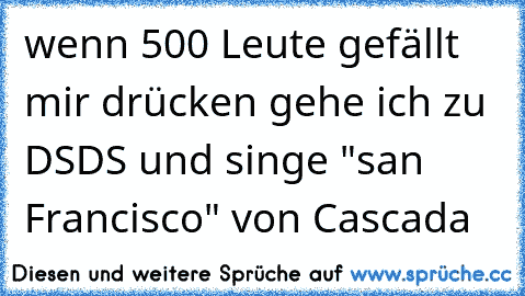 wenn 500 Leute gefällt mir drücken gehe ich zu DSDS und singe "san Francisco" von Cascada