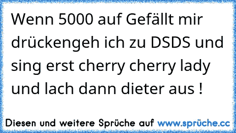 Wenn 5000 auf Gefällt mir drücken
geh ich zu DSDS und sing erst cherry cherry lady und lach dann dieter aus !