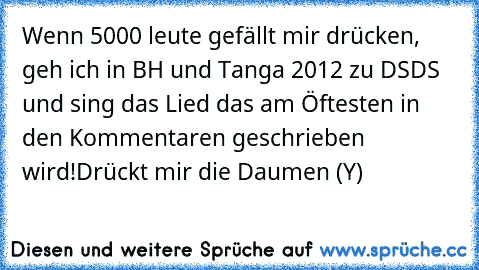 Wenn 5000 leute gefällt mir drücken, geh ich in BH und Tanga 2012 zu DSDS und sing das Lied das am Öftesten in den Kommentaren geschrieben wird!
Drückt mir die Daumen (Y)