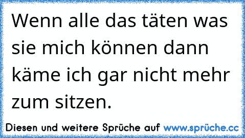 Wenn alle das täten was sie mich können dann käme ich gar nicht mehr zum sitzen.