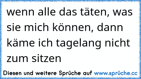 wenn alle das täten, was sie mich können, dann käme ich tagelang nicht zum sitzen