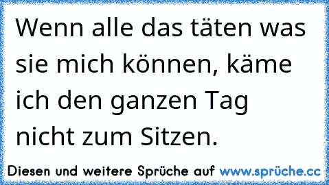 Wenn alle das täten was sie mich können, käme ich den ganzen Tag nicht zum Sitzen.