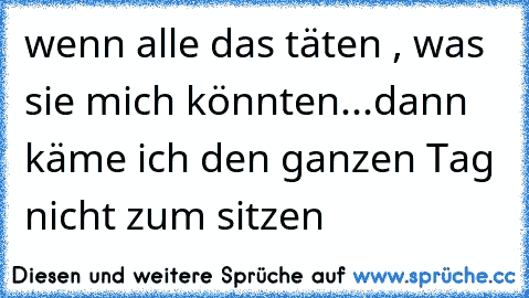 wenn alle das täten , was sie mich könnten...dann käme ich den ganzen Tag nicht zum sitzen