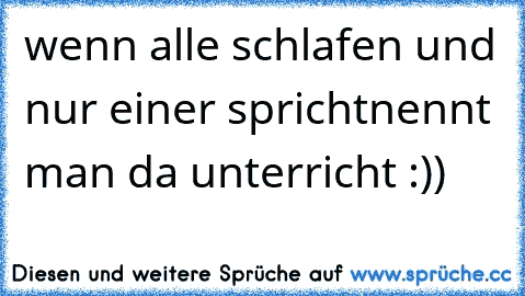 wenn alle schlafen und nur einer spricht
nennt man da unterricht :))