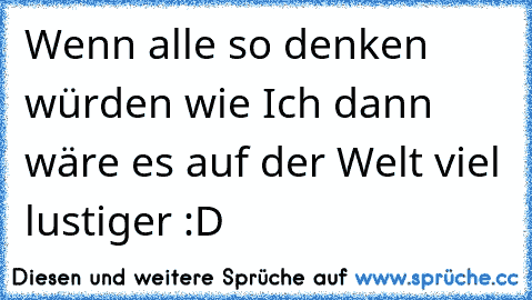 Wenn alle so denken würden wie Ich dann wäre es auf der Welt viel lustiger :D