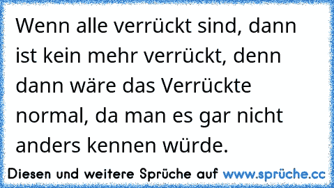 Wenn alle verrückt sind, dann ist kein mehr verrückt, denn dann wäre das Verrückte normal, da man es gar nicht anders kennen würde.