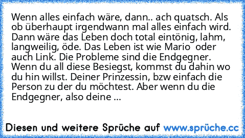 Wenn alles einfach wäre, dann.. ach quatsch. Als ob überhaupt irgendwann mal alles einfach wird. Dann wäre das Leben doch total eintönig, lahm, langweilig, öde. Das Leben ist wie Mario – oder auch Link. Die Probleme sind die Endgegner. Wenn du all’ diese Besiegst, kommst du dahin wo du hin willst. Deiner Prinzessin, bzw einfach die Person zu der du möchtest. Aber wenn du die Endgegner, also dei...