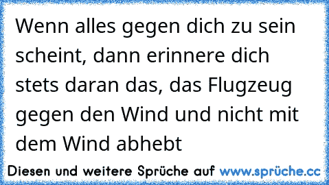 Wenn alles gegen dich zu sein scheint, dann erinnere dich stets daran das, das Flugzeug gegen den Wind und nicht mit dem Wind abhebt