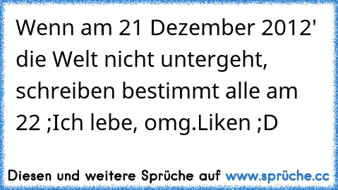 Wenn am 21 Dezember 2012' die Welt nicht untergeht, schreiben bestimmt alle am 22 ;
Ich lebe, omg.
Liken ;D ♥