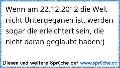 Wenn am 22.12.2012 die Welt nicht Untergeganen ist, werden sogar die erleichtert sein, die nicht daran geglaubt haben;)