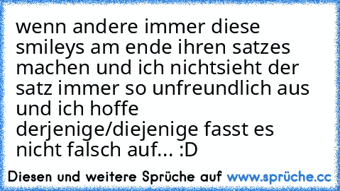 wenn andere immer diese smileys am ende ihren satzes machen und ich nichtsieht der satz immer so unfreundlich aus und ich hoffe derjenige/diejenige fasst es nicht falsch auf... :D