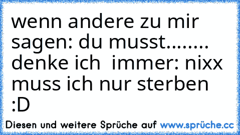 wenn andere zu mir sagen: du musst........ denke ich  immer: nixx muss ich nur sterben :D