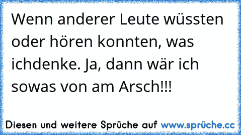 Wenn anderer Leute wüssten oder hören konnten, was ich
denke. Ja, dann wär ich sowas von am Arsch!!!