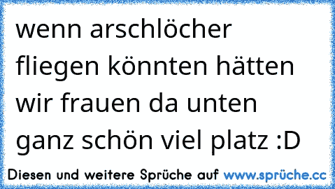 wenn arschlöcher fliegen könnten hätten wir frauen da unten ganz schön viel platz :D