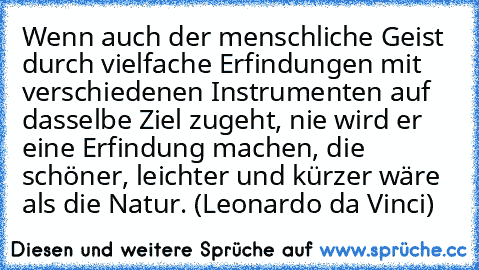 Wenn auch der menschliche Geist durch vielfache Erfindungen mit verschiedenen Instrumenten auf dasselbe Ziel zugeht, nie wird er eine Erfindung machen, die schöner, leichter und kürzer wäre als die Natur. (Leonardo da Vinci)