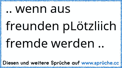 .. wenn aus freunden pLötzliich fremde werden ..