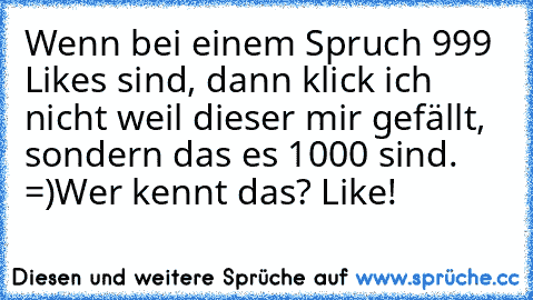 Wenn bei einem Spruch 999 Likes sind, dann klick ich nicht weil dieser mir gefällt, sondern das es 1000 sind. =)
Wer kennt das? Like!