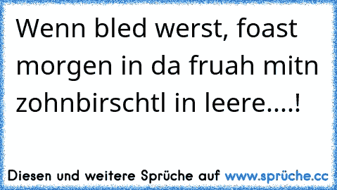 Wenn bled werst, foast morgen in da fruah mitn zohnbirschtl in leere....!