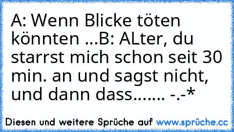 A: Wenn Blicke töten könnten ...
B: ALter, du starrst mich schon seit 30 min. an und sagst nicht, und dann dass....... -.-*