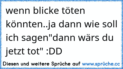 wenn blicke töten könnten..ja dann wie soll ich sagen"dann wärs du jetzt tot" :DD