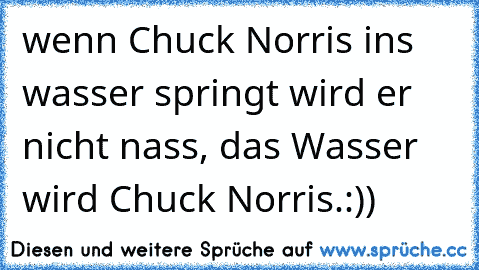 wenn Chuck Norris ins wasser springt wird er nicht nass, das Wasser wird Chuck Norris.:))