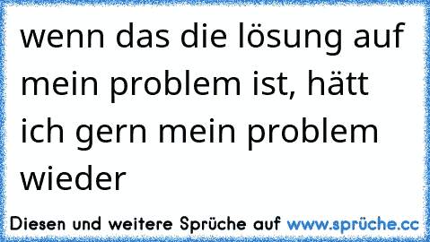 wenn das die lösung auf mein problem ist, hätt ich gern mein problem wieder