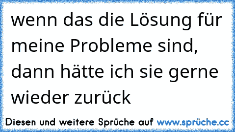 wenn das die Lösung für meine Probleme sind, dann hätte ich sie gerne wieder zurück