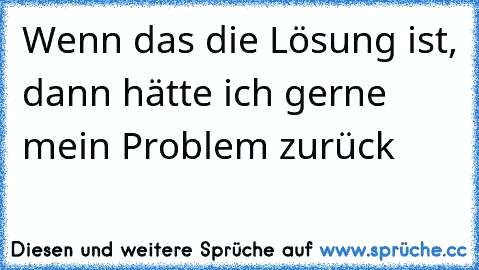 Wenn das die Lösung ist, dann hätte ich gerne mein Problem zurück