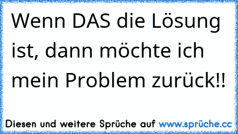 Wenn DAS die Lösung ist, dann möchte ich mein Problem zurück!!