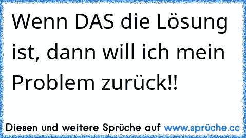 Wenn DAS die Lösung ist, dann will ich mein Problem zurück!!