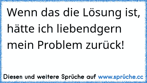 Wenn das die Lösung ist, hätte ich liebendgern mein Problem zurück!