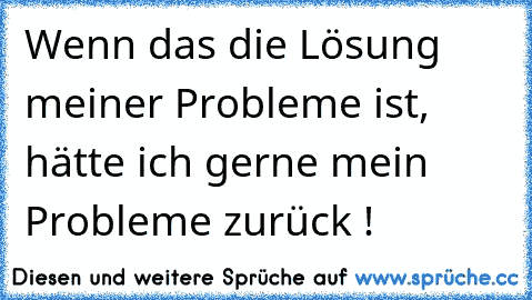 Wenn das die Lösung meiner Probleme ist, hätte ich gerne mein Probleme zurück !