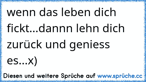 wenn das leben dich fickt...dannn lehn dich zurück und geniess es...x)