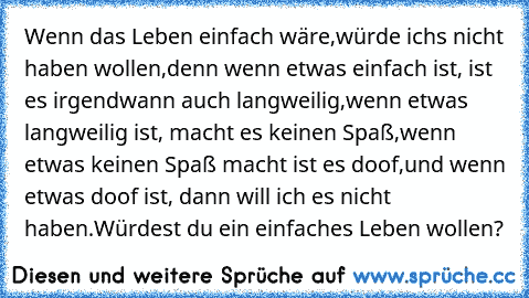 Wenn das Leben einfach wäre,
würde ich´s nicht haben wollen,
denn wenn etwas einfach ist, ist es irgendwann auch langweilig,
wenn etwas langweilig ist, macht es keinen Spaß,
wenn etwas keinen Spaß macht ist es doof,
und wenn etwas doof ist, dann will ich es nicht haben.
Würdest du ein einfaches Leben wollen? ♥