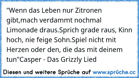 "Wenn das Leben nur Zitronen gibt,
mach verdammt nochmal Limonade draus.
Sprich grade raus, Kinn hoch, nie feige Sohn.
Spiel nicht mit Herzen oder den, die das mit deinem tun"
Casper - Das Grizzly Lied