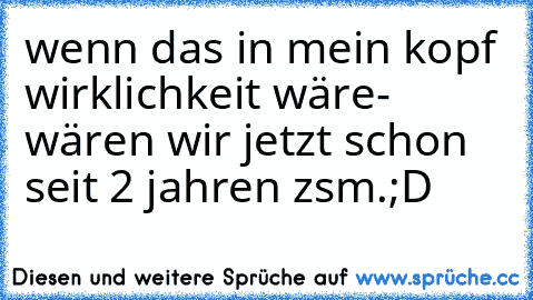 wenn das in mein kopf wirklichkeit wäre- wären wir jetzt schon seit 2 jahren zsm.;D