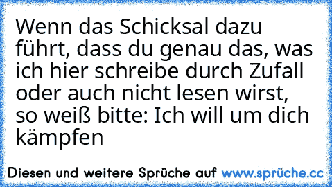 Wenn das Schicksal dazu führt, dass du genau das, was ich hier schreibe durch Zufall oder auch nicht lesen wirst, so weiß bitte: Ich will um dich kämpfen