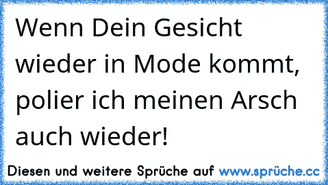 Wenn Dein Gesicht wieder in Mode kommt, polier ich meinen Arsch auch wieder!