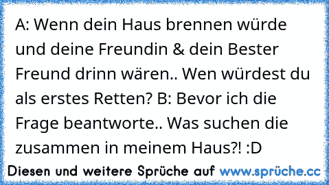 A: Wenn dein Haus brennen würde und deine Freundin & dein Bester Freund drinn wären.. Wen würdest du als erstes Retten?
 B: Bevor ich die Frage beantworte.. Was suchen die zusammen in meinem Haus?! :D