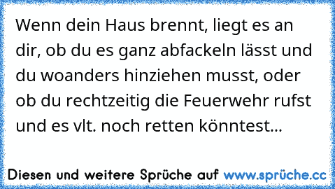 Wenn dein Haus brennt, liegt es an dir, ob du es ganz abfackeln lässt und du woanders hinziehen musst, oder ob du rechtzeitig die Feuerwehr rufst und es vlt. noch retten könntest...