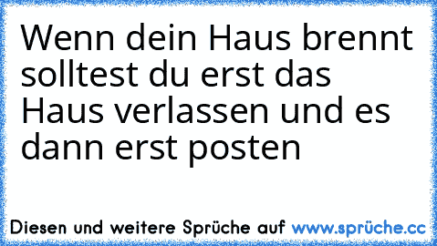 Wenn dein Haus brennt solltest du erst das Haus verlassen und es dann erst posten