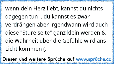 wenn dein Herz liebt, kannst du nichts dagegen tun .. du kannst es zwar verdrängen aber irgendwann wird auch diese "Sture seite" ganz klein werden & die Wahrheit über die Gefühle wird ans Licht kommen (: