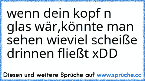 wenn dein kopf n glas wär,könnte man sehen wieviel scheiße drinnen fließt xDD