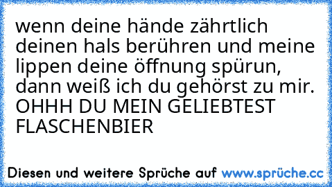 wenn deine hände zährtlich deinen hals berühren und meine lippen deine öffnung spürun, dann weiß ich du gehörst zu mir.
 OHHH DU MEIN GELIEBTEST FLASCHENBIER ♥