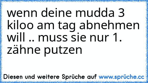 wenn deine mudda 3 kiloo am tag abnehmen will .. muss sie nur 1. zähne putzen