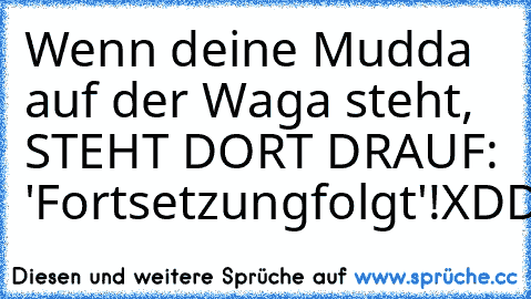 Wenn deine Mudda auf der Waga steht,
 STEHT DORT DRAUF: 'Fortsetzungfolgt'!
XDDDDD ♥ ♥